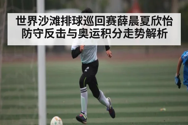世界沙滩排球巡回赛薛晨夏欣怡防守反击与奥运积分走势解析