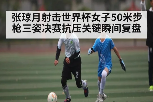 张琼月射击世界杯女子50米步枪三姿决赛抗压关键瞬间复盘